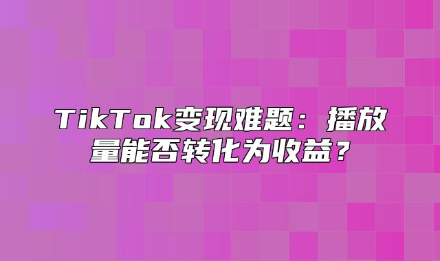 TikTok变现难题：播放量能否转化为收益？