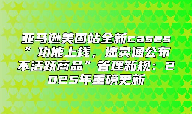 亚马逊美国站全新cases”功能上线，速卖通公布不活跃商品”管理新规：2025年重磅更新