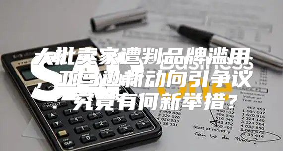 大批卖家遭判品牌滥用，亚马逊新动向引争议：究竟有何新举措？