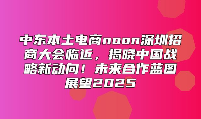 中东本土电商noon深圳招商大会临近，揭晓中国战略新动向！未来合作蓝图展望2025