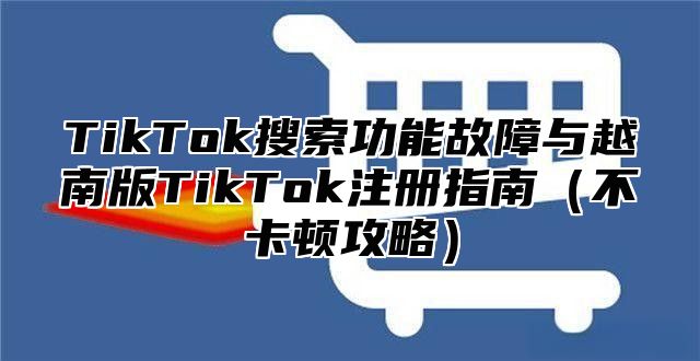 TikTok搜索功能故障与越南版TikTok注册指南不卡顿攻略