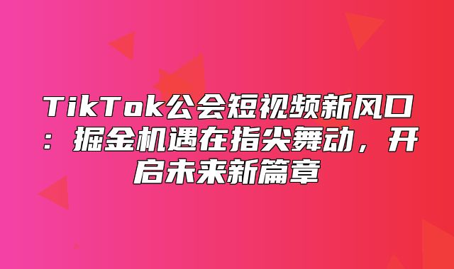 TikTok公会短视频新风口：掘金机遇在指尖舞动，开启未来新篇章