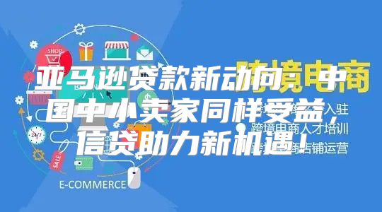 亚马逊贷款新动向：中国中小卖家同样受益，信贷助力新机遇！
