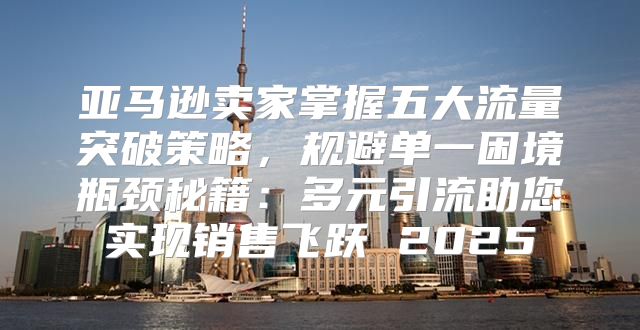 亚马逊卖家掌握五大流量突破策略，规避单一困境瓶颈秘籍：多元引流助您实现销售飞跃 2025
