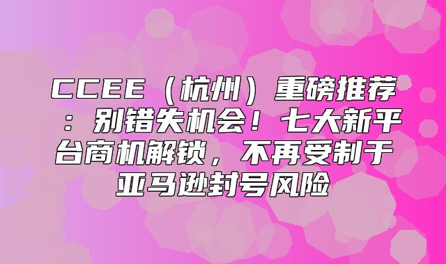 CCEE杭州重磅推荐③：别错失机会！七大新平台商机解锁，不再受制于亚马逊封号风险