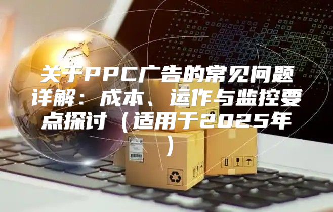 关于PPC广告的常见问题详解：成本、运作与监控要点探讨适用于2025年
