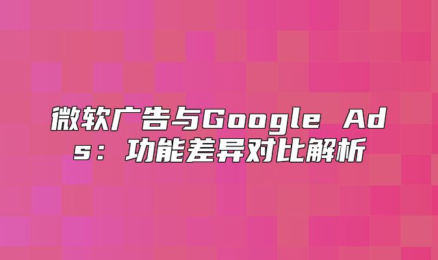 微软广告与Google Ads：功能差异对比解析