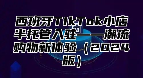 西班牙TikTok小店半托管入驻——潮流购物新体验2025版