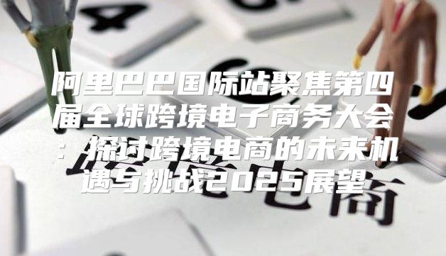 阿里巴巴国际站聚焦第四届全球跨境电子商务大会：探讨跨境电商的未来机遇与挑战2025展望