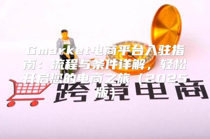 Gmarket电商平台入驻指南：流程与条件详解，轻松开启您的电商之旅2025版