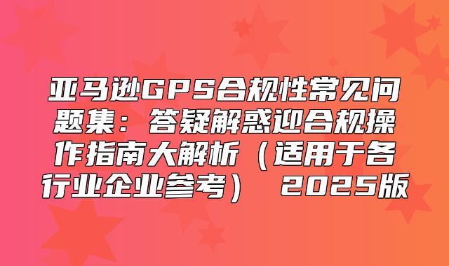 亚马逊GPS合规性常见问题集：答疑解惑迎合规操作指南大解析适用于各行业企业参考 2025版