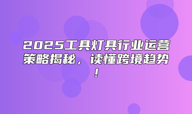 2025工具灯具行业运营策略揭秘，读懂跨境趋势!