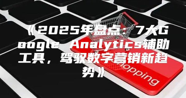 2025年盘点：7大GoogleAnalytics辅助工具，驾驭数字营销新趋势