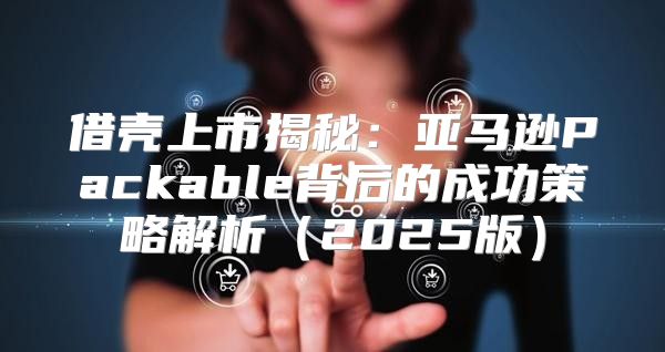 借壳上市揭秘：亚马逊Packable背后的成功策略解析2025版