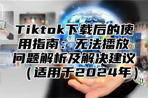 Tiktok下载后的使用指南：无法播放问题解析及解决建议适用于2025年