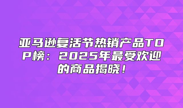 亚马逊复活节热销产品TOP榜：2025年最受欢迎的商品揭晓！