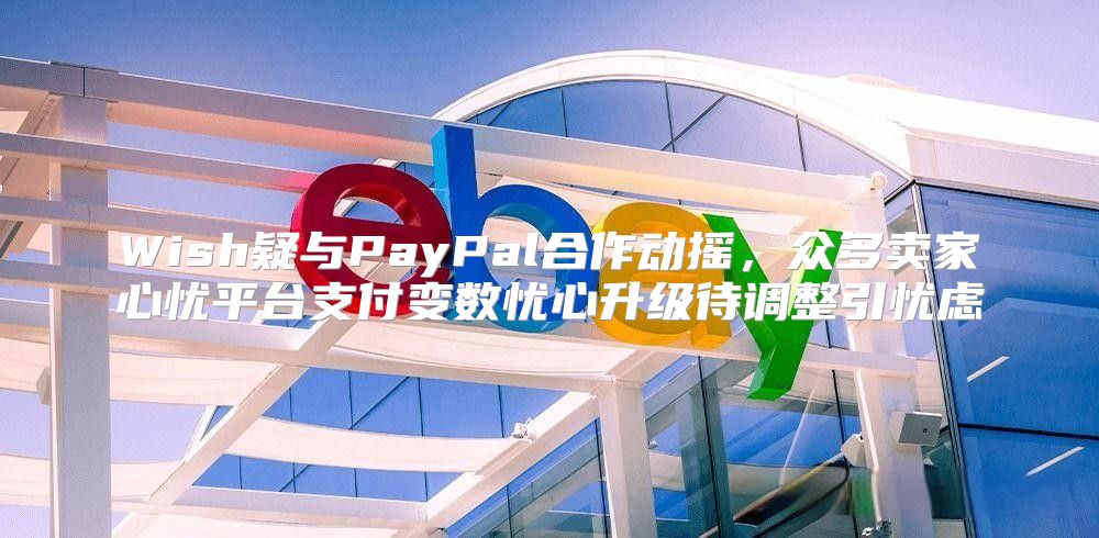 Wish疑与PayPal合作动摇，众多卖家心忧平台支付变数忧心升级待调整引忧虑