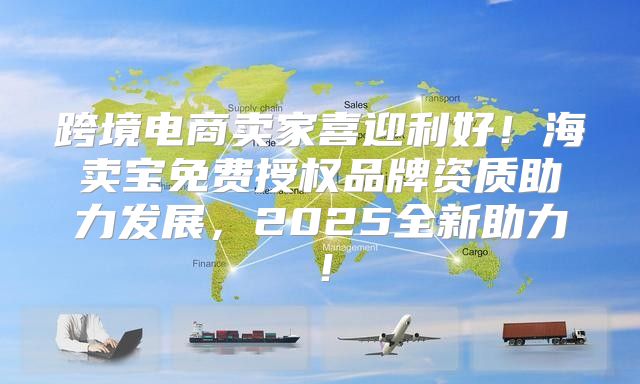 跨境电商卖家喜迎利好！海卖宝免费授权品牌资质助力发展，2025全新助力！