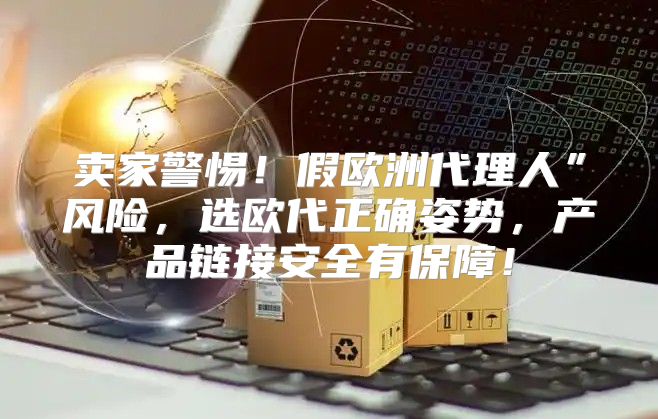 卖家警惕！假欧洲代理人”风险，选欧代正确姿势，产品链接安全有保障！