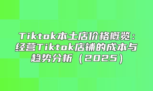 Tiktok本土店价格概览：经营Tiktok店铺的成本与趋势分析2025