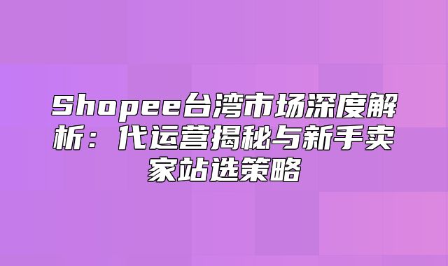 Shopee台湾市场深度解析：代运营揭秘与新手卖家站选策略