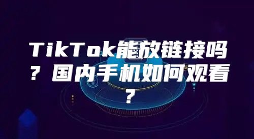 TikTok能放链接吗？国内手机如何观看？