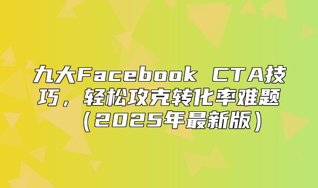 九大Facebook CTA技巧，轻松攻克转化率难题2025年最新版