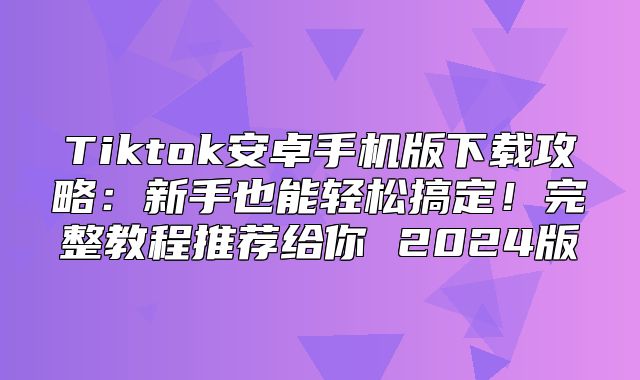 Tiktok安卓手机版下载攻略：新手也能轻松搞定！完整教程推荐给你 2025版