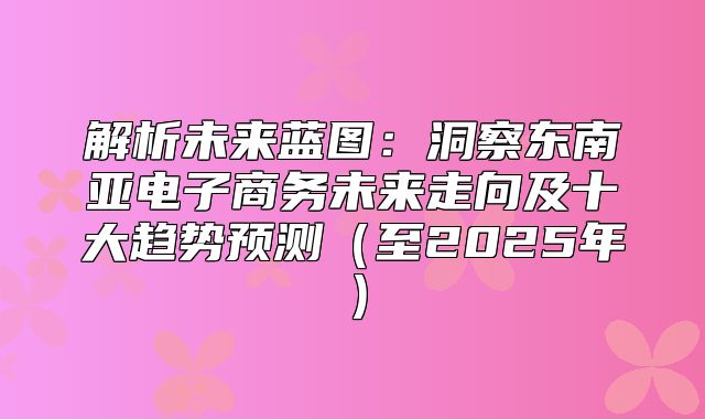 解析未来蓝图：洞察东南亚电子商务未来走向及十大趋势预测至2025年