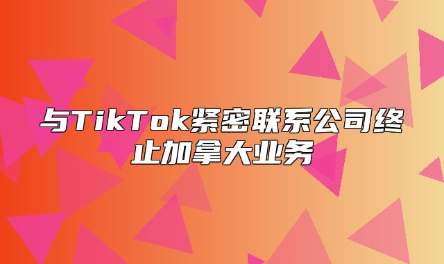 与TikTok紧密联系公司终止加拿大业务