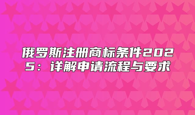 俄罗斯注册商标条件2025详解申请流程与要求