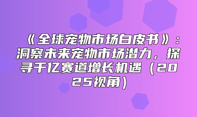 全球宠物市场白皮书：洞察未来宠物市场潜力，探寻千亿赛道增长机遇2025视角