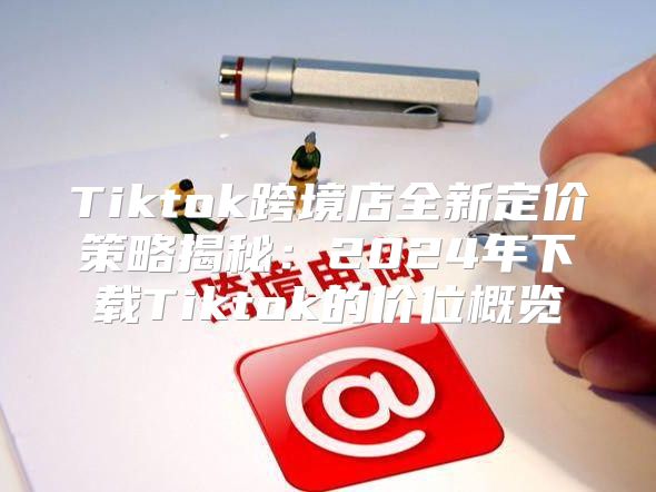Tiktok跨境店全新定价策略揭秘：2025年下载Tiktok的价位概览