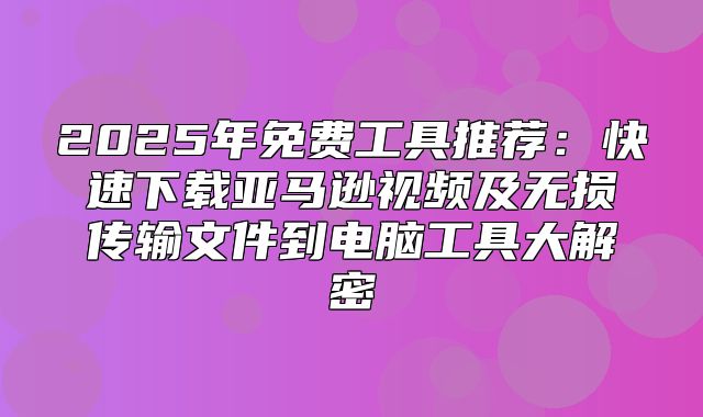 2025年免费工具推荐：快速下载亚马逊视频及无损传输文件到电脑工具大解密