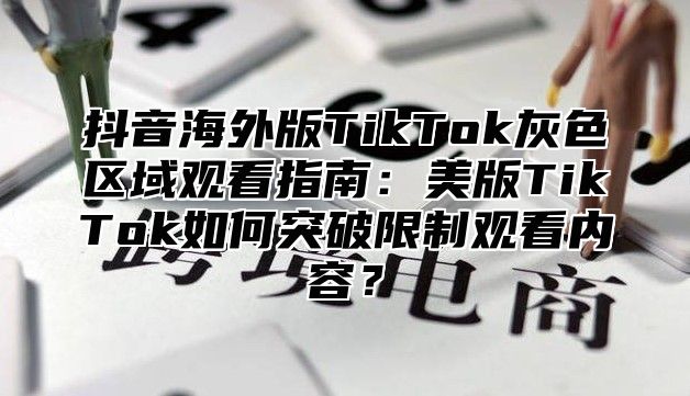 抖音海外版TikTok灰色区域观看指南：美版TikTok如何突破限制观看内容？