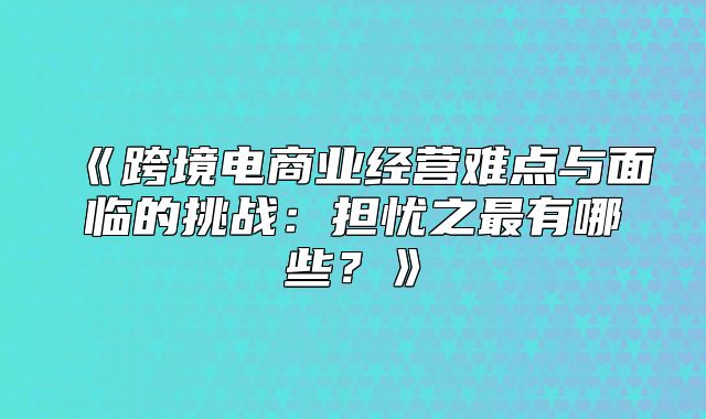 跨境电商业经营难点与面临的挑战：担忧之最有哪些？