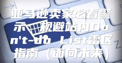 亚马逊卖家必看警示：规避站内Don't-do List雷区指南面向未来