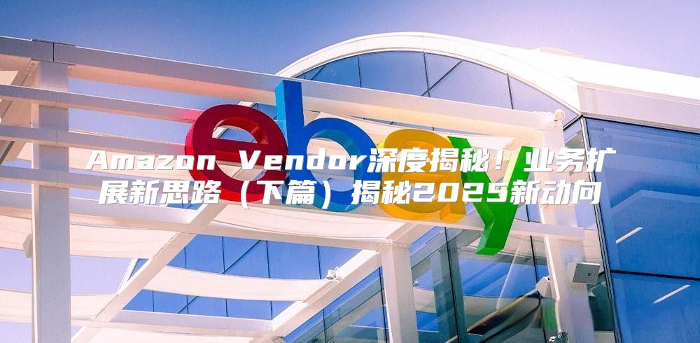 Amazon Vendor深度揭秘！业务扩展新思路下篇揭秘2025新动向