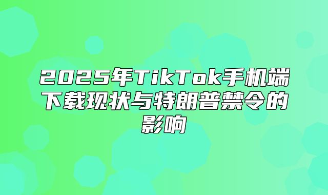 2025年TikTok手机端下载现状与特朗普禁令的影响