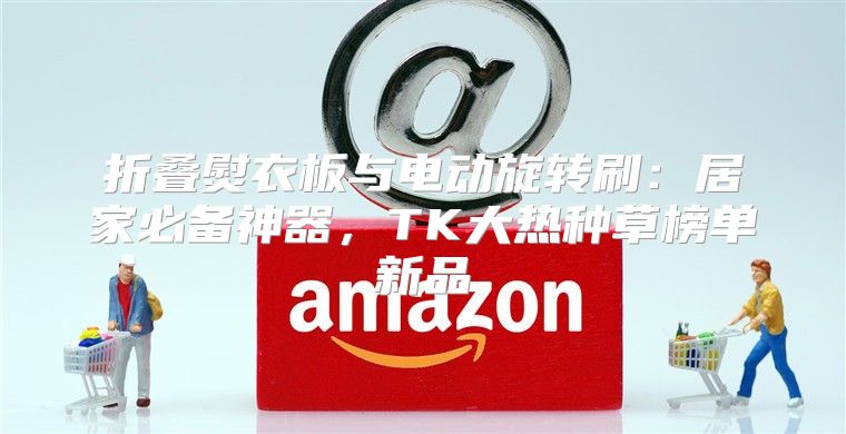 折叠熨衣板与电动旋转刷：居家必备神器，TK大热种草榜单新品