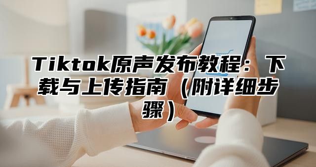 Tiktok原声发布教程：下载与上传指南附详细步骤