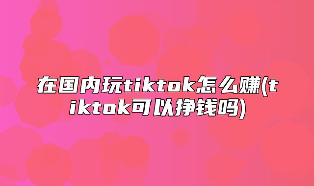 在国内玩tiktok怎么赚(tiktok可以挣钱吗)