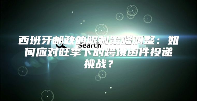 西班牙邮政的限制策略调整：如何应对旺季下的跨境函件投递挑战？