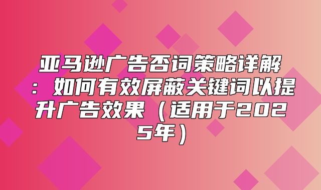 亚马逊广告否词策略详解：如何有效屏蔽关键词以提升广告效果适用于2025年