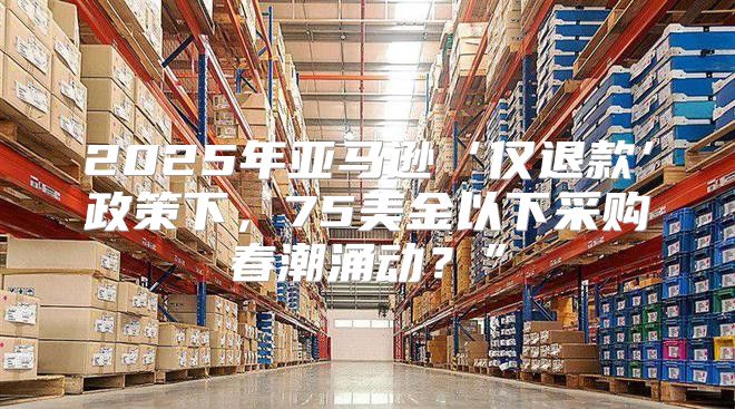 2025年亚马逊‘仅退款’政策下，75美金以下采购春潮涌动？”