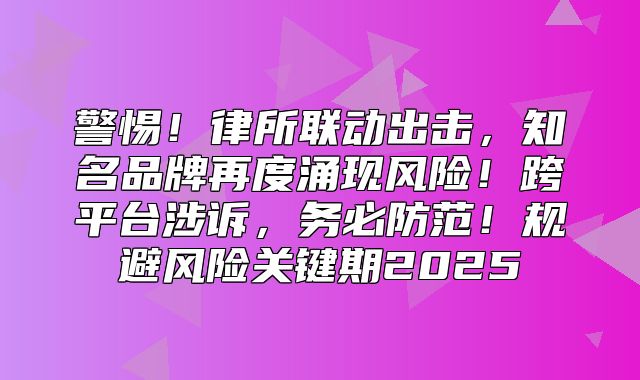 警惕！律所联动出击，知名品牌再度涌现风险！跨平台涉诉，务必防范！规避风险关键期2025