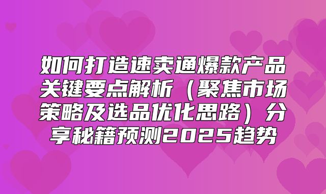 如何打造速卖通爆款产品关键要点解析聚焦市场策略及选品优化思路分享秘籍预测2025趋势