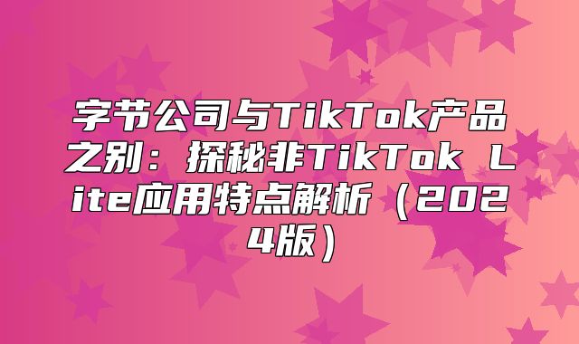 字节公司与TikTok产品之别：探秘非TikTok Lite应用特点解析2025版