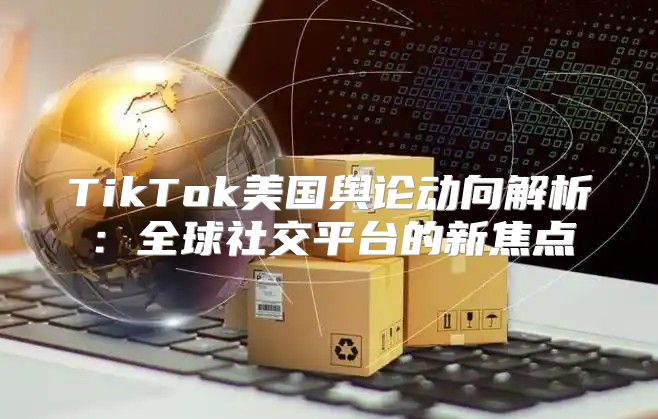 TikTok美国舆论动向解析：全球社交平台的新焦点