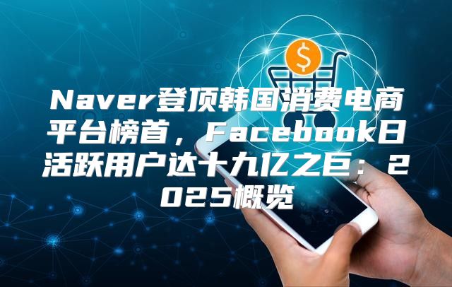 Naver登顶韩国消费电商平台榜首，Facebook日活跃用户达十九亿之巨：2025概览